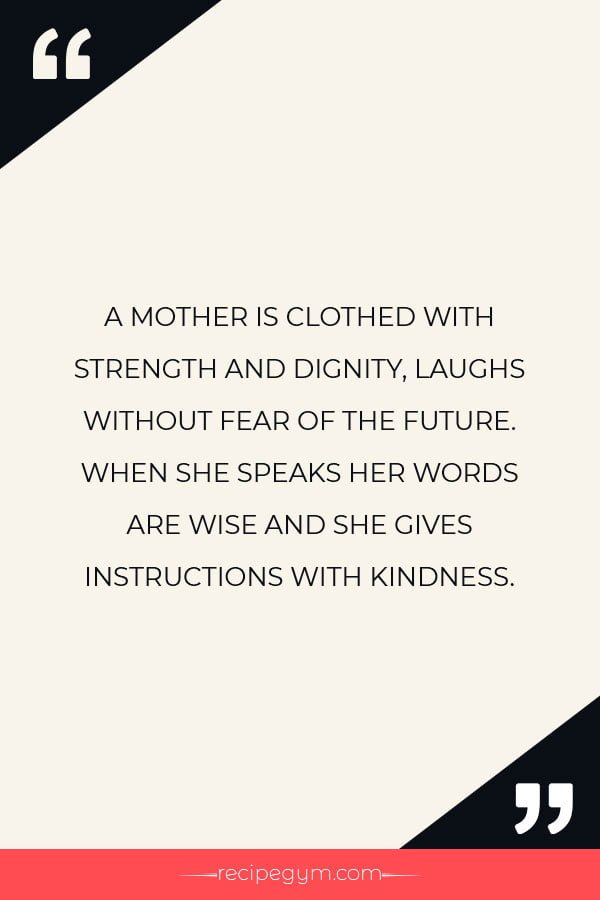 A MOTHER IS CLOTHED WITH STRENGTH AND DIGNITY LAUGHS WITHOUT FEAR OF THE FUTURE. WHEN SHE SPEAKS HER WORDS ARE WISE AND SHE GIVES INSTRUCTIONS WITH KINDNESS