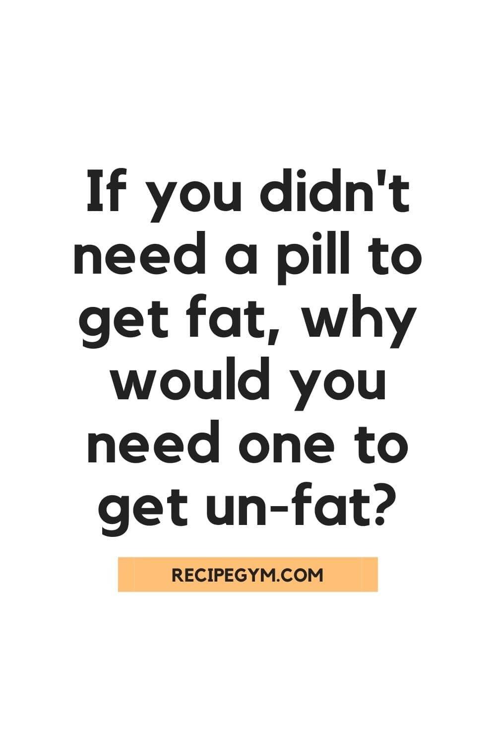 If you didnt need a pill to get fat why would you need one to get un fat