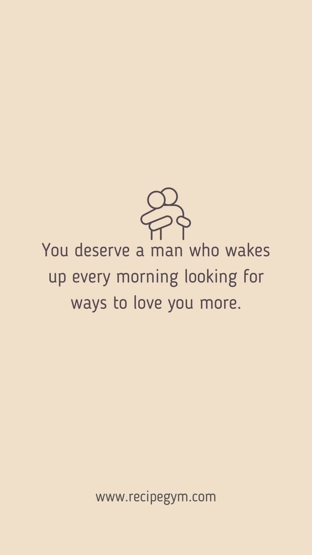 You deserve a man who wakes up every morning looking for ways to love you more